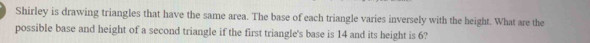 Shirley is drawing triangles that have the same area. The base of each triangle varies inversely with the height. What are the 
possible base and height of a second triangle if the first triangle's base is 14 and its height is 6?