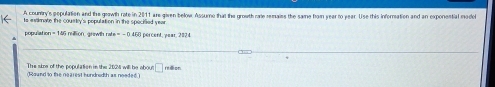 A countiry's pepulation and the grawth rate in 2011 are giren below Assume that the growth rate remaies the same hom sear to year. Use this inforration and an exponential mode 
to estimate the courtey's population in the specified year
5 retlion, grawth rat =-04(2 percent, year, 2024
The sire of the population in the 202M will be abou □ 
(Round to the nearest hundredth as noeded.) mdon