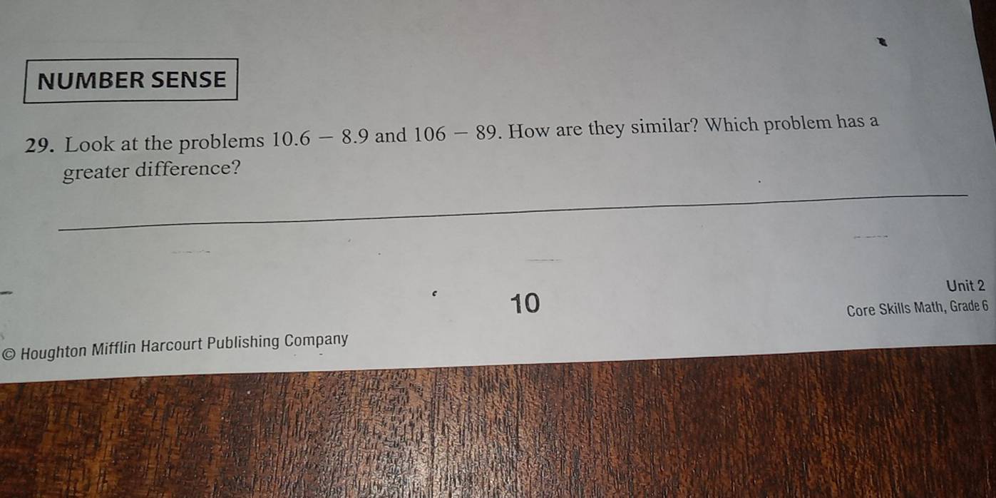 NUMBER SENSE 
29. Look at the problems 10.6-8.9 and 106-89. How are they similar? Which problem has a 
greater difference? 
10 
Unit 2 
Core Skills Math, Grade 6 
© Houghton Mifflin Harcourt Publishing Company