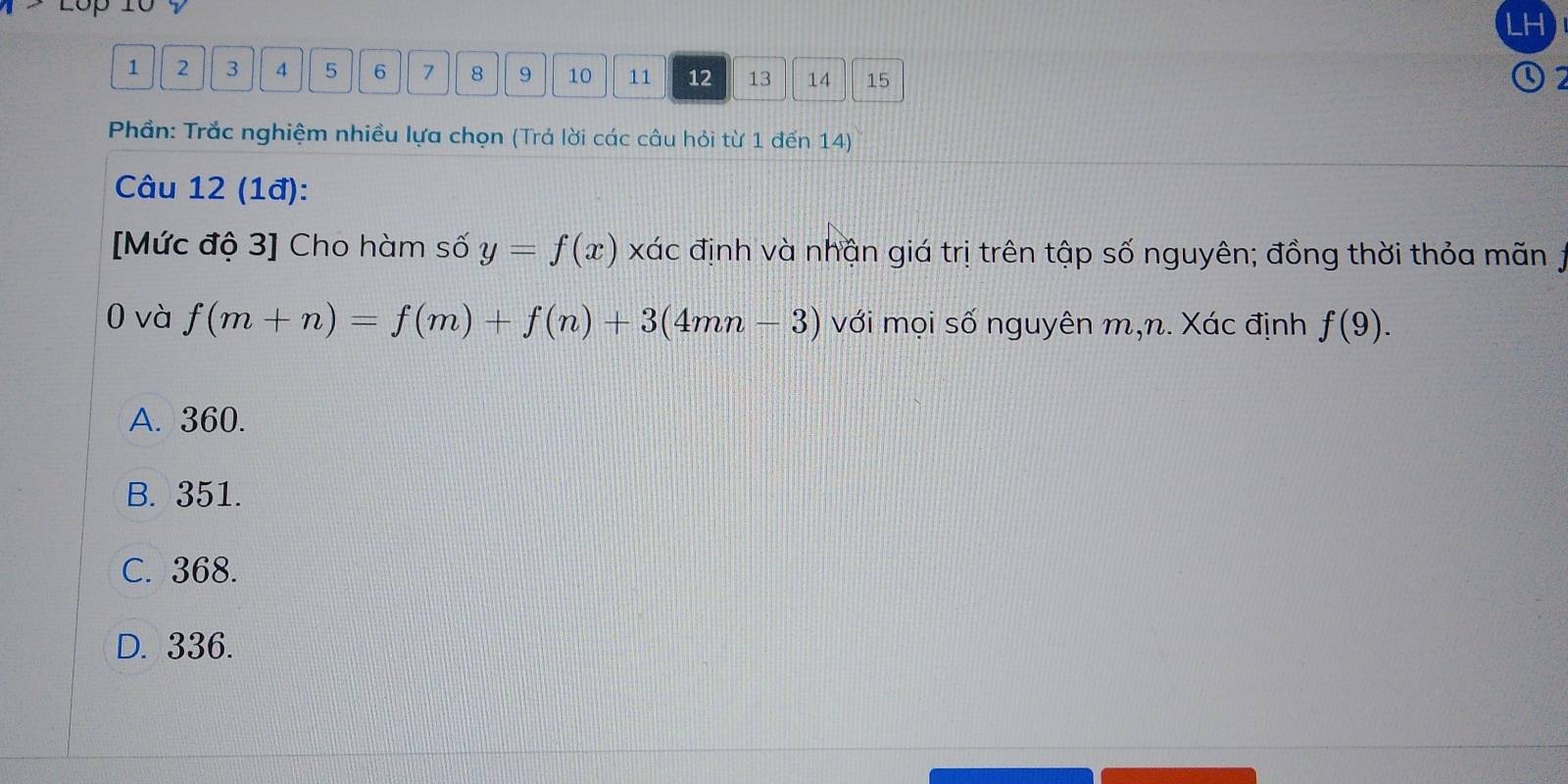 LH
1 2 3 4 5 6 7 8 9 10 11 12 13 14 15
Phần: Trắc nghiệm nhiều lựa chọn (Trả lời các câu hỏi từ 1 đến 14)
Câu 12 (1đ):
[Mức độ 3] Cho hàm số y=f(x) xác định và nhận giá trị trên tập số nguyên; đồng thời thỏa mãn j
0 và f(m+n)=f(m)+f(n)+3(4mn-3) với mọi số nguyên m, n. Xác định f(9).
A. 360.
B. 351.
C. 368.
D. 336.