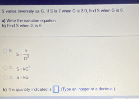 varies inversely as G. If S is 7 when G is 3.0, find S when G is 6.
a) Write the variation equation.
b) Find S when G is 6.
B. S= k/G^2 
C. S=kG^2
D. S=kG
b) The quantity indicated is □ (Type an integer or a decimal.)