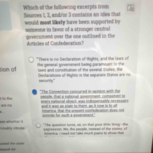 Which of the following excerpts from 
Sources 1, 2, and/or 3 contains an idea that 
would most likely have been supported by 
someone in favor of a stronger central 
government over the one outlined in the 
Articles of Confederation? 
"There is no Declaration of Rights, and the laws of 
tion of the general government being paramount to the 
laws and constitution of the several States, the 
Declarations of Rights in the separate States are no 
security." 
*The Convention concurred in opinion with the 
t to the people, that a national government, competent to 
every national object, was indispensably necessary; 
are no and it was as plain to them, as it now is to all 
America, that the present confederation does not 
provide for such a government." 
see whether it 
"The question turns, sir, on that poor little thing—the 
robably vibrate expression, We, the people, instead of the states, of 
America. I need not take much pains to show that 
ussed the state 
ework for