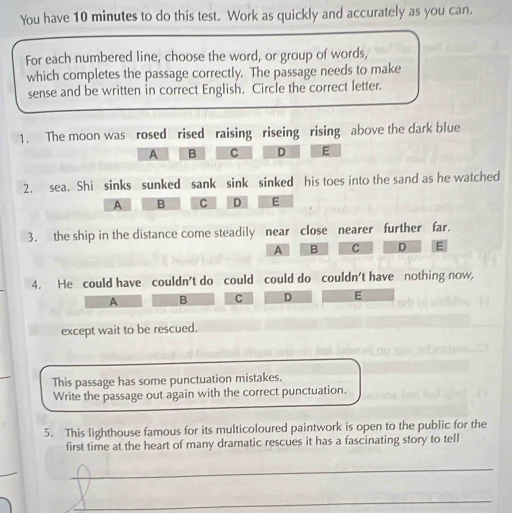 You have 10 minutes to do this test. Work as quickly and accurately as you can.
For each numbered line, choose the word, or group of words,
which completes the passage correctly. The passage needs to make
sense and be written in correct English, Circle the correct letter.
1. The moon was rosed rised raising riseing rising above the dark blue
A B C D E
2. sea. Shi sinks sunked sank sink sinked his toes into the sand as he watched
A B c D E
3. the ship in the distance come steadily near close nearer further far.
A B C D E
4. He could have couldn't do could could do couldn't have nothing now,
A
B C D E
except wait to be rescued.
This passage has some punctuation mistakes.
Write the passage out again with the correct punctuation.
5. This lighthouse famous for its multicoloured paintwork is open to the public for the
first time at the heart of many dramatic rescues it has a fascinating story to tell
_
_