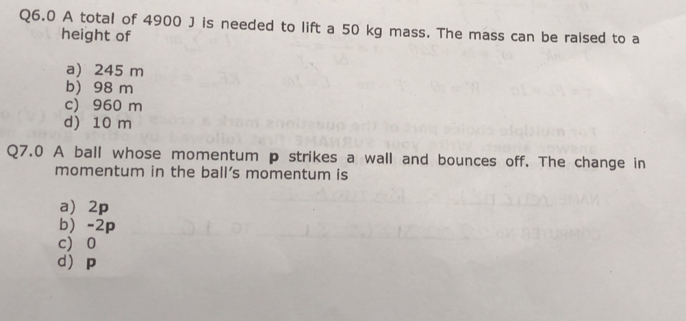 A total of 4900 J is needed to lift a 50 kg mass. The mass can be raised to a
height of
a) 245 m
b) 98 m
c) 960 m
d) 10 m
Q7.0 A ball whose momentum p strikes a wall and bounces off. The change in
momentum in the ball's momentum is
a 2p
b -2p
c 0
d p