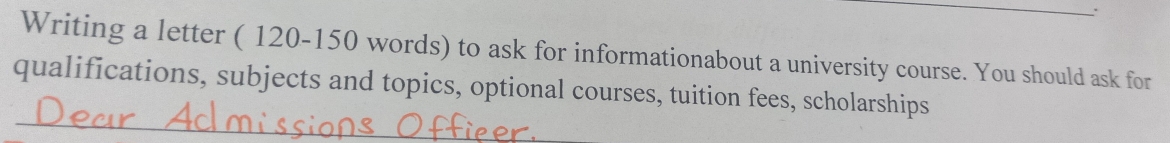 Writing a letter ( 120-150 words) to ask for informationabout a university course. You should ask for 
_ 
qualifications, subjects and topics, optional courses, tuition fees, scholarships