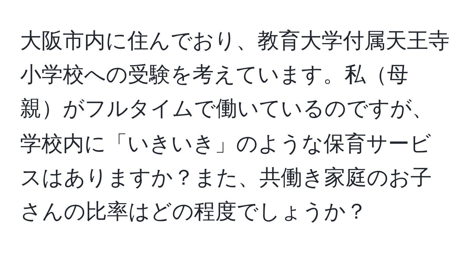 大阪市内に住んでおり、教育大学付属天王寺小学校への受験を考えています。私母親がフルタイムで働いているのですが、学校内に「いきいき」のような保育サービスはありますか？また、共働き家庭のお子さんの比率はどの程度でしょうか？