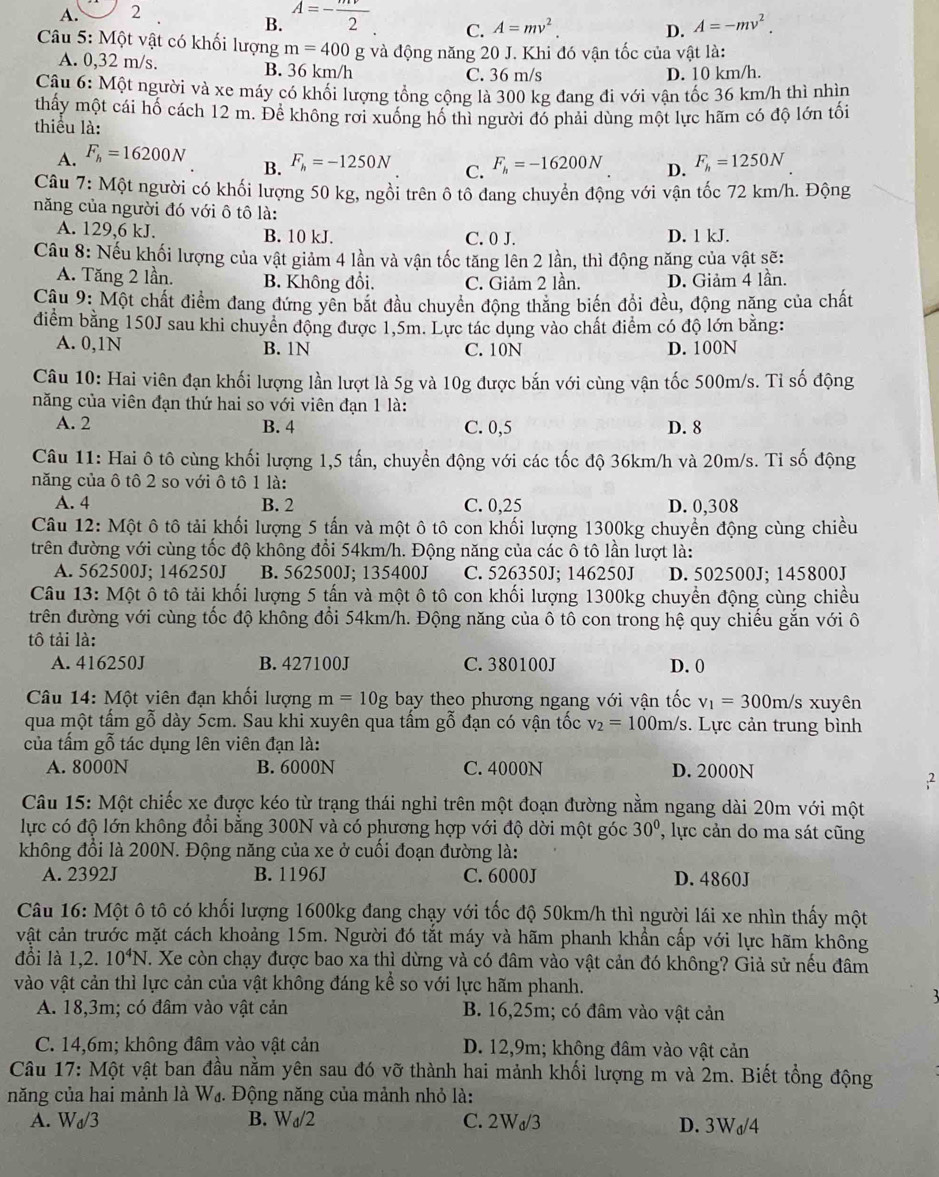 A. 2
B. A=- mv/2 
C. A=mv^2. D. A=-mv^2.
Câu 5: Một vật có khối lượng m=400 g và động năng 20 J. Khi đó vận tốc của vật là:
A. 0,32 m/s. B. 36 km/h
C. 36 m/s D. 10 km/h.
Câu 6: Một người và xe máy có khối lượng tổng cộng là 300 kg đang đi với vận tốc 36 km/h thì nhìn
thấy một cái hố cách 12 m. Để không rơi xuống hố thì người đó phải dùng một lực hãm có độ lớn tối
thiểu là:
A. F_h=16200N
B. F_h=-1250N C. F_h=-16200N D. F_h=1250N
Câu 7: Một người có khối lượng 50 kg, ngồi trên ô tổ đang chuyển động với vận tốc 72 km/h. Động
năng của người đó với ô tô là:
A. 129,6 kJ. B. 10 kJ. C. 0 J. D. 1 kJ.
Câu 8: Nếu khối lượng của vật giảm 4 lần và vận tốc tăng lên 2 lần, thì động năng của vật sẽ:
A. Tăng 2 lần. B. Không đổi. C. Giảm 2 lần. D. Giảm 4 lần.
Câu 9: Một chất điểm đang đứng yên bắt đầu chuyển động thăng biến đổi đều, động năng của chất
điểm bằng 150J sau khi chuyển động được 1,5m. Lực tác dụng vào chất điểm có độ lớn bằng:
A. 0,1N B. 1N C. 10N D. 100N
Câu 10: Hai viên đạn khối lượng lần lượt là 5g và 10g được bắn với cùng vận tốc 500m/s. Tỉ số động
năng của viên đạn thứ hai so với viên đạn 1 là:
A. 2 B. 4 C. 0,5 D. 8
Câu 11: Hai ô tô cùng khối lượng 1,5 tấn, chuyển động với các tốc độ 36km/h và 20m/s. Tỉ số động
năng của ô tô 2 so với ô tô 1 là:
A. 4 B. 2 C. 0,25 D. 0,308
Câu 12: Một ô tô tải khối lượng 5 tấn và một ô tô con khối lượng 1300kg chuyển động cùng chiều
trên đường với cùng tốc độ không đổi 54km/h. Động năng của các ô tô lần lượt là:
A. 562500J; 146250J B. 562500J; 135400J C. 526350J; 146250J D. 502500J; 145800J
Câu 13: Một ô tô tải khối lượng 5 tấn và một ô tô con khối lượng 1300kg chuyển động cùng chiều
trên đường với cùng tốc độ không đổi 54km/h. Động năng của ô tô con trong hệ quy chiếu gắn với ô
tô tải là:
A. 416250J B. 427100J C. 380100J D. 0
Câu 14: Một viên đạn khối lượng m=10g bay theo phương ngang với vận tốc v_1=300m/s xuyên
qua một tấm gỗ dày 5cm. Sau khi xuyên qua tấm gỗ đạn có vận tốc v_2=100m/s. Lực cản trung bình
của tấm gỗ tác dụng lên viên đạn là:
A. 8000N B. 6000N C. 4000N D. 2000N
,2
Câu 15: Một chiếc xe được kéo từ trạng thái nghỉ trên một đoạn đường nằm ngang dài 20m với một
lực có độ lớn không đổi bằng 300N và có phương hợp với độ dời một góc 30° , lực cản do ma sát cũng
không đổi là 200N. Động năng của xe ở cuối đoạn đường là:
A. 2392J B. 1196J C. 6000J D. 4860J
Câu 16: Một ô tô có khối lượng 1600kg đang chạy với tốc độ 50km/h thì người lái xe nhìn thấy một
vật cản trước mặt cách khoảng 15m. Người đó tắt máy và hãm phanh khẩn cấp với lực hãm không
đổi là . 1,2.10^4N. Xe còn chạy được bao xa thì dừng và có đâm vào vật cản đó không? Giả sử nếu đâm
vào vật cản thì lực cản của vật không đáng kể so với lực hãm phanh.
A. 18,3m; có đâm vào vật cản B. 16,25m; có đâm vào vật cản
C. 14,6m; không đâm vào vật cản D. 12,9m; không đâm vào vật cản
Câu 17: Một vật ban đầu nằm yên sau đó vỡ thành hai mảnh khối lượng m và 2m. Biết tổng động
năng của hai mảnh là W_d - Động năng của mảnh nhỏ là:
A. W_d/3 B. W_d/2 C. 2Wơ/3 D. 3Wø/4