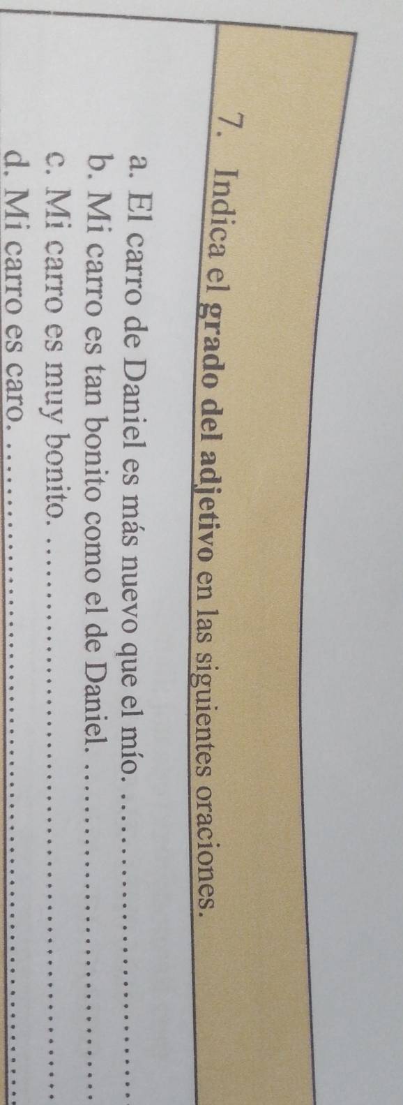 Indica el grado del adjetivo en las siguientes oraciones. 
a. El carro de Daniel es más nuevo que el mío._ 
b. Mi carro es tan bonito como el de Daniel._ 
c. Mi carro es muy bonito._ 
d. Mi carro es caro._ 
_