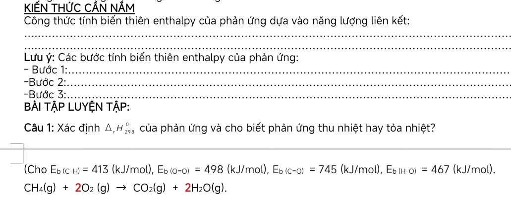 KIẾN THỨC CẨN NẨm 
Công thức tính biến thiên enthalpy của phản ứng dựa vào năng lượng liên kết: 
_ 
_ 
Lưu ý: Các bước tính biến thiên enthalpy của phản ứng: 
- Bước 1:_ 
-Bước 2:_ 
Bước 3:_ 
BÀI TậP LUYỆN TậP: 
Câu 1: Xác định △ _rH_(298)° của phản ứng và cho biết phản ứng thu nhiệt hay tỏa nhiệt? 
_ 
(Cho E_b(c-H)=413(kJ/mol), E_b(o=0)=498(kJ/mol), E_b(c=0)=745 J/1 mol ), E_b(H-O)=467 (kJ/mol).
CH_4(g)+2O_2(g)to CO_2(g)+2H_2O(g).