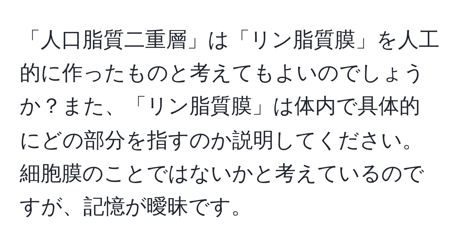 「人口脂質二重層」は「リン脂質膜」を人工的に作ったものと考えてもよいのでしょうか？また、「リン脂質膜」は体内で具体的にどの部分を指すのか説明してください。細胞膜のことではないかと考えているのですが、記憶が曖昧です。