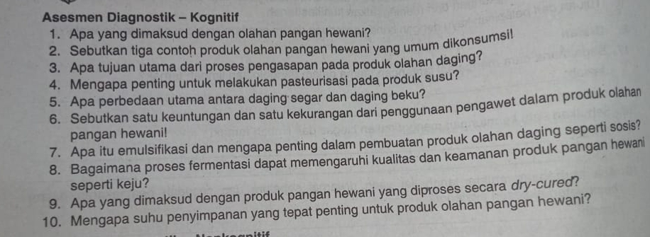 Asesmen Diagnostik - Kognitif 
1. Apa yang dimaksud dengan olahan pangan hewani? 
2. Sebutkan tiga contoh produk olahan pangan hewani yang umum dikonsumsi! 
3. Apa tujuan utama dari proses pengasapan pada produk olahan daging? 
4. Mengapa penting untuk melakukan pasteurisasi pada produk susu? 
5. Apa perbedaan utama antara daging segar dan daging beku? 
6. Sebutkan satu keuntungan dan satu kekurangan dari penggunaan pengawet dalam produk olahan 
pangan hewani! 
7. Apa itu emulsifikasi dan mengapa penting dalam pembuatan produk olahan daging seperti sosis? 
8. Bagaimana proses fermentasi dapat memengaruhi kualitas dan keamanan produk pangan hewani 
seperti keju? 
9. Apa yang dimaksud dengan produk pangan hewani yang diproses secara dry-cured? 
10. Mengapa suhu penyimpanan yang tepat penting untuk produk olahan pangan hewani?