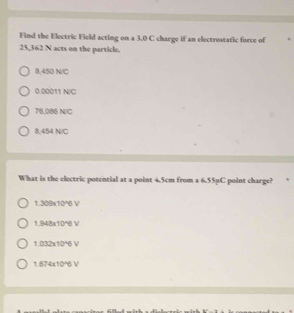 Find the Electric Field acting on a 3.0 C charge if an electrostatic force of
25,362 N acts on the particle.
8,450 N/C
0.00011 N/C
76,086 N/C
8,454 N/C
What is the electric potential at a point 4.5cm from a 6.55µC point charge? *
1.309x10^6 V
1.948x10^6 V
1.032x10*6 V
1.674x10°6 V