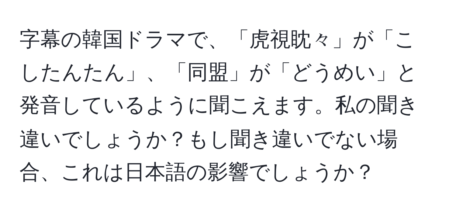 字幕の韓国ドラマで、「虎視眈々」が「こしたんたん」、「同盟」が「どうめい」と発音しているように聞こえます。私の聞き違いでしょうか？もし聞き違いでない場合、これは日本語の影響でしょうか？