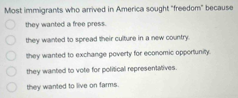 Most immigrants who arrived in America sought “freedom” because
they wanted a free press.
they wanted to spread their culture in a new country.
they wanted to exchange poverty for economic opportunity.
they wanted to vote for political representatives.
they wanted to live on farms.