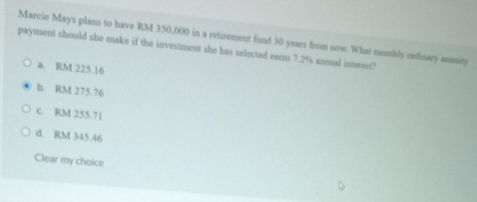 Marcie Mays plans to have RM 350,000 in a retirement fund 30 years from now. What monthly ordinary anuity
payment should she make if the investment she has selected earns 7.2% annual interest?
a. RM 225.16
b. RM 275.76
c. RM 255.71
d. RM 345.46
Clear my choice