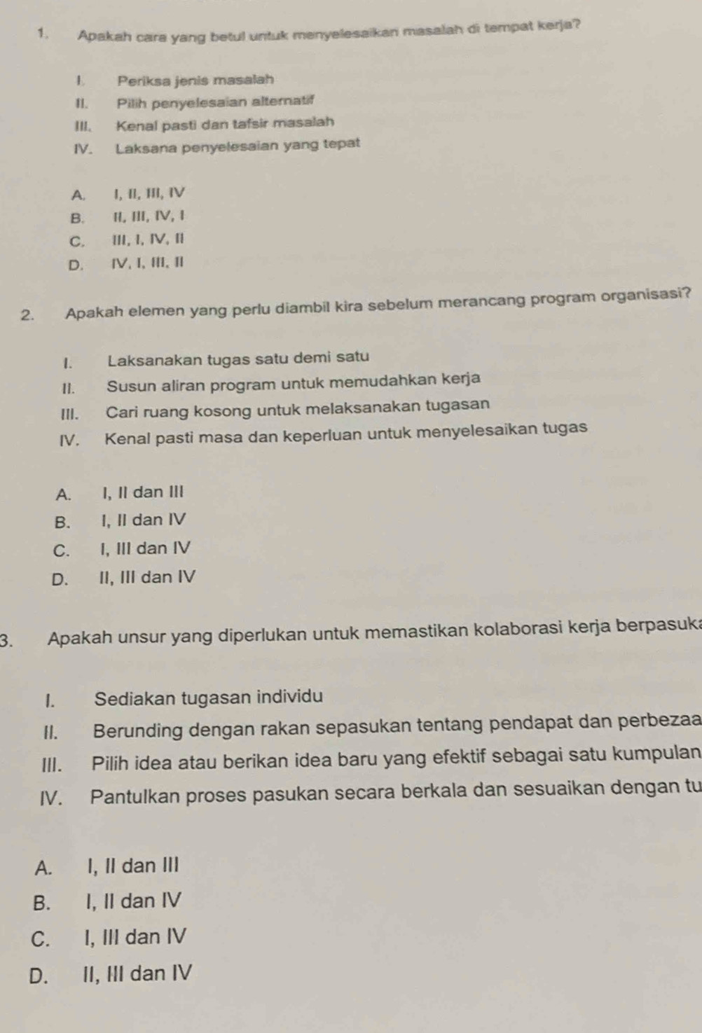 Apakah cara yang betul untuk menyelesaikan masalah di tempat kerja?
I Periksa jenis masalah
II. Pilih penyelesaian alternatif
III. Kenal pasti dan tafsir masalah
IV. Laksana penyelesaian yang tepat
A. I, II, III, IV
B. II, II, ⅣV, I
C. ⅢII, I, I,I
D. ⅣV, I,II,I
2. Apakah elemen yang perlu diambil kira sebelum merancang program organisasi?
I. Laksanakan tugas satu demi satu
II. Susun aliran program untuk memudahkan kerja
III. Cari ruang kosong untuk melaksanakan tugasan
IV. Kenal pasti masa dan keperluan untuk menyelesaikan tugas
A. I, II dan III
B. I, II dan IV
C. I, III dan IV
D. II, III dan IV
3. Apakah unsur yang diperlukan untuk memastikan kolaborasi kerja berpasuka
1. Sediakan tugasan individu
II. Berunding dengan rakan sepasukan tentang pendapat dan perbezaa
III. Pilih idea atau berikan idea baru yang efektif sebagai satu kumpulan
IV. Pantulkan proses pasukan secara berkala dan sesuaikan dengan tu
A. I, II dan III
B. I, II dan IV
C. I, III dan IV
D. II, III dan IV