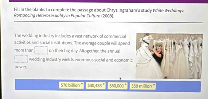 Fill in the blanks to complete the passage about Chrys Ingraham’s study White Weddings:
Romancing Heterosexuality in Popular Culture (2008).
The wedding industry includes a vast network of commercial
activities and social institutions. The average couple will spend
more than □ on their big day. Altogether, the annual
□ wedding industry wields enormous social and economi
power.
$70 billion * $30,433 $50,000 $50 million *