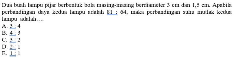 Dua buah lampu pijar berbentuk bola masing-masing berdiameter 3 cm dan 1,5 cm. Apabila
perbandingan daya kedua lampu adalah 81 : 64, maka perbandingan suhu mutlak kedua
lampu adalah……
A. 3:4
B. _ _ 4:3
C. _ _ 3:2
D. 2:1
E. _ _ 1:1