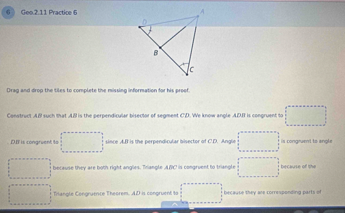 Geo.2.11 Practice 6 
Drag and drop the tiles to complete the missing information for his proof. 
Construct AB such that AB is the perpendicular bisector of segment CD. We know angle ADB is congruent to
DB is congruent to since AB is the perpendicular bisector of C.D. Angle is congruent to angle 
because they are both right angles. Triangle ABC is congruent to triangle because of the 
Triangle Congruence Theorem. AD is congruent to because they are corresponding parts of