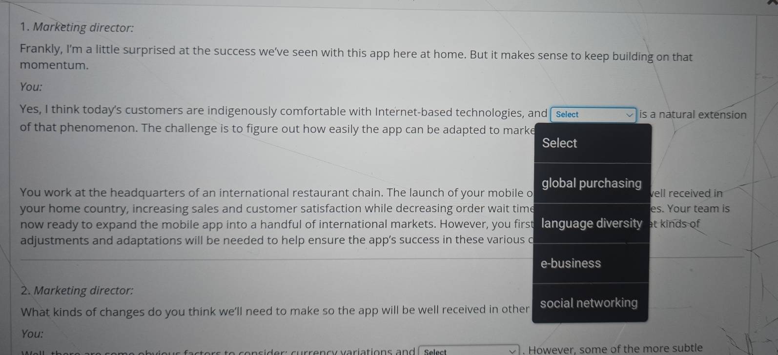 Marketing director: 
Frankly, I'm a little surprised at the success we’ve seen with this app here at home. But it makes sense to keep building on that 
momentum. 
You: 
Yes, I think today's customers are indigenously comfortable with Internet-based technologies, and Select is a natural extension 
of that phenomenon. The challenge is to figure out how easily the app can be adapted to marke 
Select 
global purchasing 
You work at the headquarters of an international restaurant chain. The launch of your mobile o well received in 
your home country, increasing sales and customer satisfaction while decreasing order wait time es. Your team is 
now ready to expand the mobile app into a handful of international markets. However, you first language diversity at kinds of 
adjustments and adaptations will be needed to help ensure the app’s success in these various c 
e-business 
2. Marketing director: 
What kinds of changes do you think we'll need to make so the app will be well received in other social networking 
You: 
t e s e n s id er currencv variations an d l s e e s . However, some of the more subtle