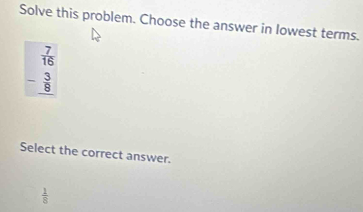 Solve this problem. Choose the answer in lowest terms.
beginarrayr  7/16  - 3/8  hline endarray
Select the correct answer.
 1/8 