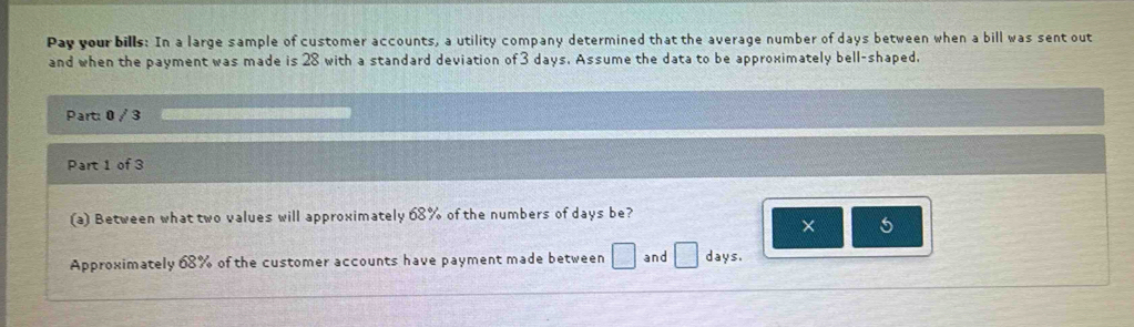 Pay your bills: In a large sample of customer accounts, a utility company determined that the average number of days between when a bill was sent out 
and when the payment was made is 28 with a standard deviation of 3 days. Assume the data to be approximately bell-shaped, 
Part: 0 / 3 
Part 1 of 3 
(a) Between what two values will approximately 68% of the numbers of days be? 
× 5 
Approximately 68% of the customer accounts have payment made between □ and □ days