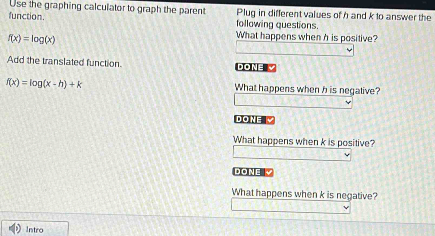 Use the graphing calculator to graph the parent Plug in different values of h and k to answer the 
function. following questions.
f(x)=log (x)
What happens when h is positive? 
Add the translated function. DONE
f(x)=log (x-h)+k
What happens when h is negative? 
DONE 
What happens when k is positive? 
DONE 
What happens when k is negative? 
Intro