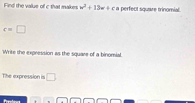 Find the value of c that makes w^2+13w+c a perfect square trinomial.
c=□
Write the expression as the square of a binomial. 
The expression is □. 
Previous 2 1 e