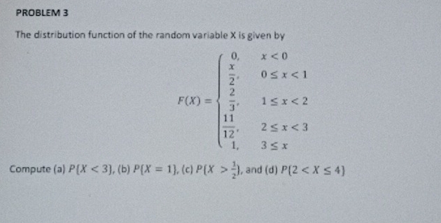 PROBLEM 3 
The distribution function of the random variable X is given by
F(x)=beginarrayl 0,x<0  x/2 ,0≤ x<1  x/2 ,1≤ x<2  11/2 ,2≤ x<3  11/4 ,3≤ xendarray.
Compute (a) P(X<3) , (b) P X=1 , (c) P(X> 1/2 ) , and (d) P(2