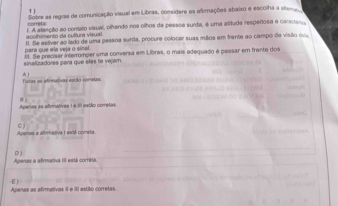 1 )
Sobre as regras de comunicação visual em Libras, considere as afirmações abaixo e escolha a alternat
correta:
l. A atenção ao contato visual, olhando nos olhos da pessoa surda, é uma atitude respeitosa e caracteriza
acolhimento da cultura visual.
II. Se estiver ao lado de uma pessoa surda, procure colocar suas mãos em frente ao campo de visão dela
para que ela veja o sinal.
iII. Se precisar interromper uma conversa em Libras, o mais adequado é passar em frente dos
sinalizadores para que eles te vejam.
A )
Todas as afirmativas estão corretas.
B )
Apenas as afirmativas I e III estão corretas.
C )
Apenas a afirmativa I está correta.
D )
Apenas a afirmativa III está correta.
E )
Apenas as afirmativas II e III estão corretas.