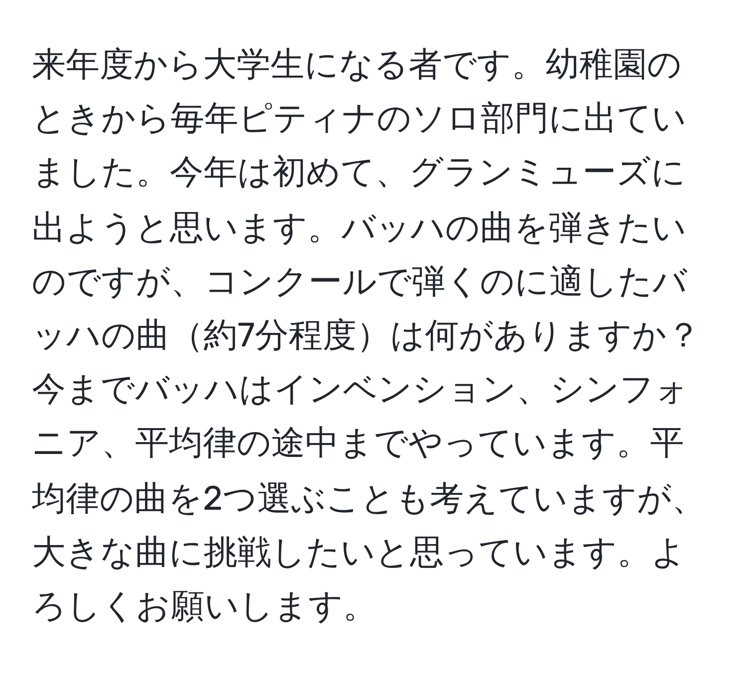 来年度から大学生になる者です。幼稚園のときから毎年ピティナのソロ部門に出ていました。今年は初めて、グランミューズに出ようと思います。バッハの曲を弾きたいのですが、コンクールで弾くのに適したバッハの曲約7分程度は何がありますか？今までバッハはインベンション、シンフォニア、平均律の途中までやっています。平均律の曲を2つ選ぶことも考えていますが、大きな曲に挑戦したいと思っています。よろしくお願いします。