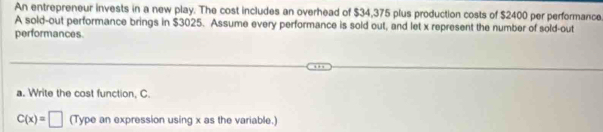 An entrepreneur invests in a new play. The cost includes an overhead of $34,375 plus production costs of $2400 per performance 
A sold-out performance brings in $3025. Assume every performance is sold out, and let x represent the number of sold-out 
performances. 
a. Write the cost function, C.
C(x)=□ (Type an expression using x as the variable.)