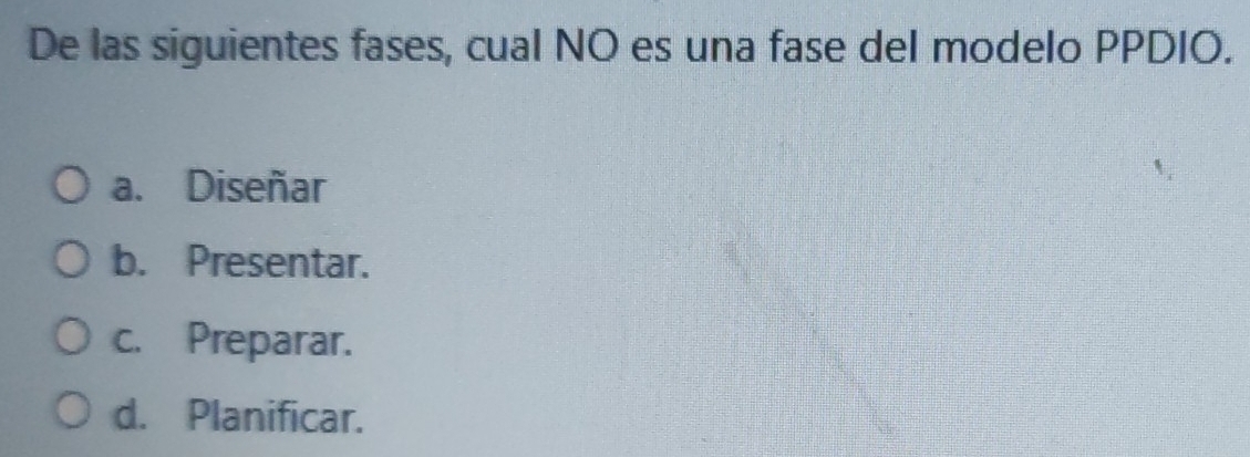 De las siguientes fases, cual NO es una fase del modelo PPDIO.
a. Diseñar
b. Presentar.
c. Preparar.
d. Planificar.