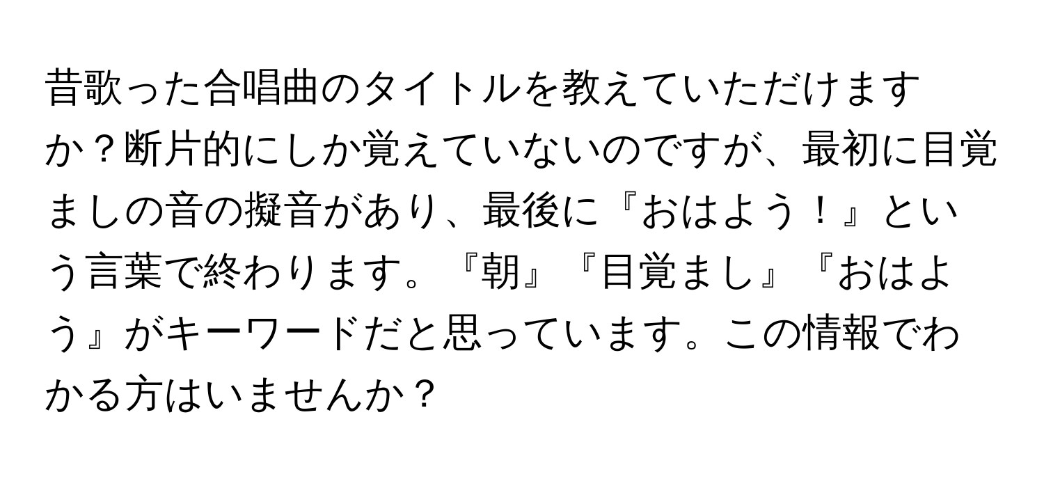 昔歌った合唱曲のタイトルを教えていただけますか？断片的にしか覚えていないのですが、最初に目覚ましの音の擬音があり、最後に『おはよう！』という言葉で終わります。『朝』『目覚まし』『おはよう』がキーワードだと思っています。この情報でわかる方はいませんか？