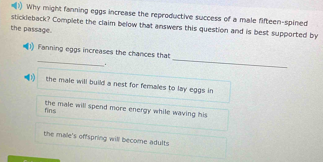 Why might fanning eggs increase the reproductive success of a male fifteen-spined
stickleback? Complete the claim below that answers this question and is best supported by
the passage.
_
_
Fanning eggs increases the chances that
D the male will build a nest for females to lay eggs in
the male will spend more energy while waving his
fins
the male's offspring will become adults