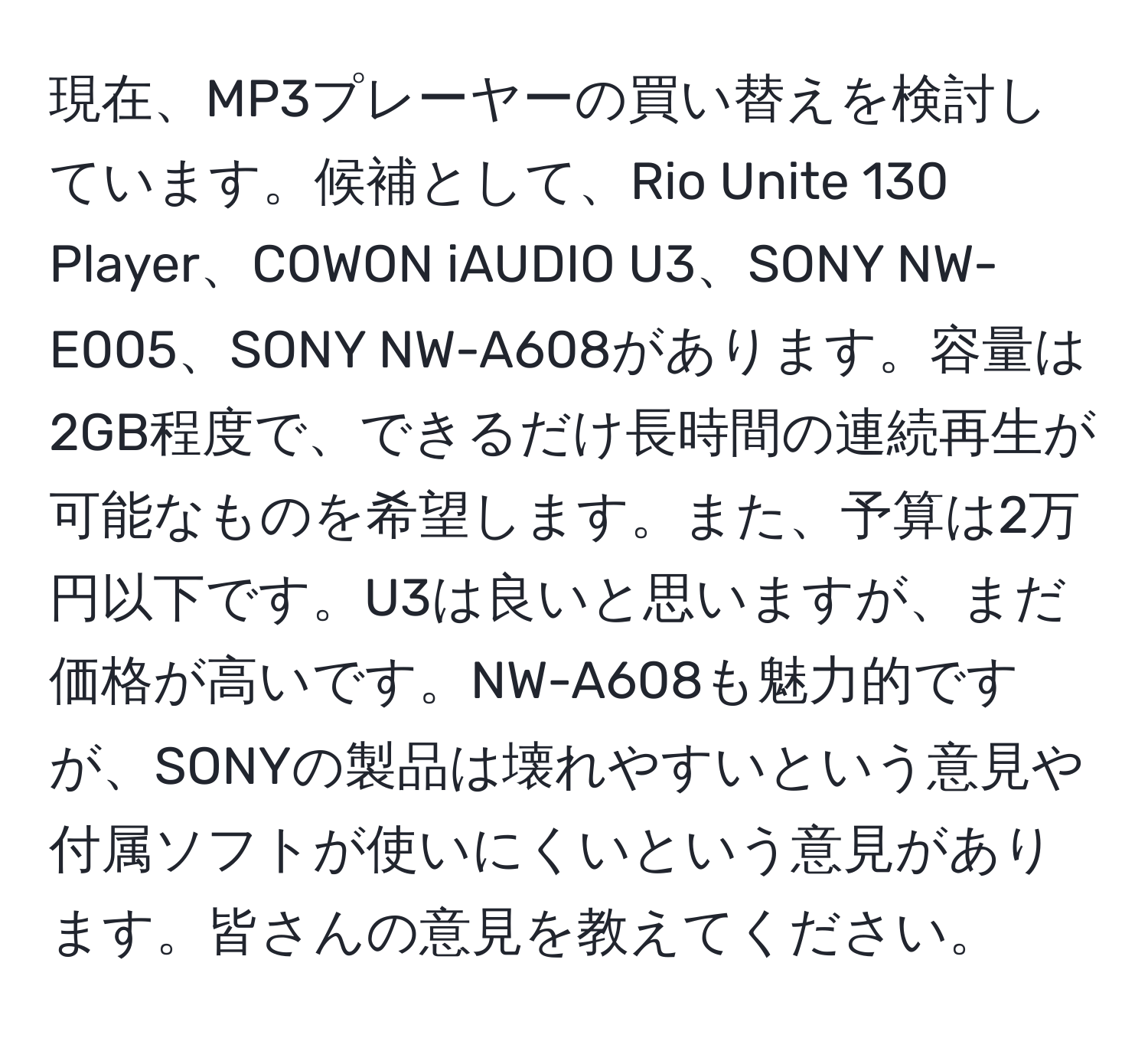 現在、MP3プレーヤーの買い替えを検討しています。候補として、Rio Unite 130 Player、COWON iAUDIO U3、SONY NW-E005、SONY NW-A608があります。容量は2GB程度で、できるだけ長時間の連続再生が可能なものを希望します。また、予算は2万円以下です。U3は良いと思いますが、まだ価格が高いです。NW-A608も魅力的ですが、SONYの製品は壊れやすいという意見や付属ソフトが使いにくいという意見があります。皆さんの意見を教えてください。