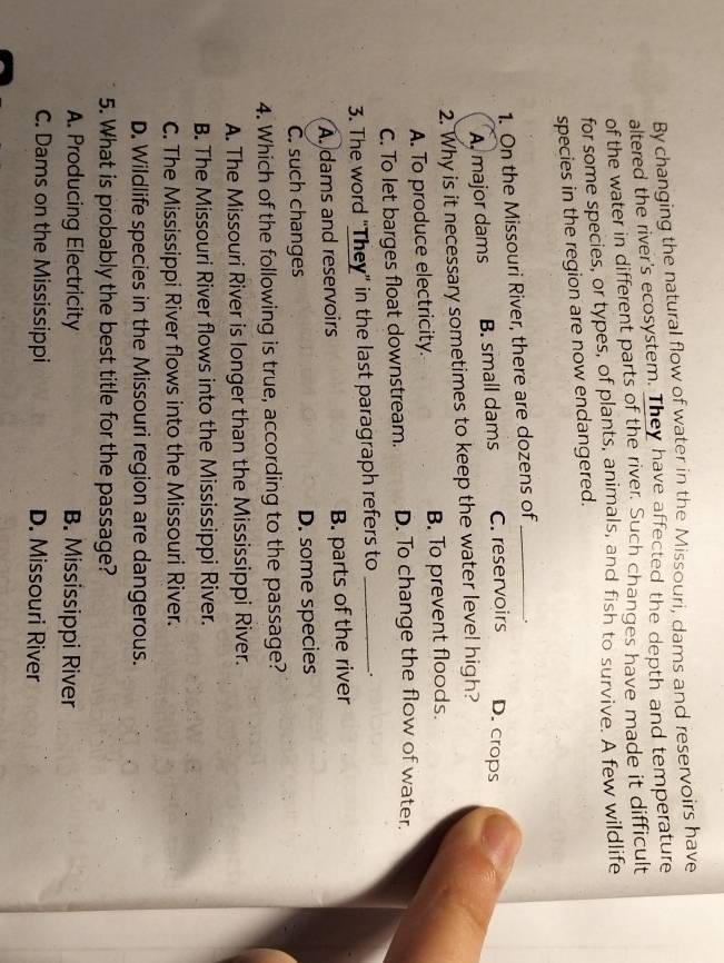 By changing the natural flow of water in the Missouri, dams and reservoirs have
altered the river's ecosystem. They have affected the depth and temperature
of the water in different parts of the river. Such changes have made it difficult
for some species, or types, of plants, animals, and fish to survive. A few wildlife
species in the region are now endangered.
1. On the Missouri River, there are dozens of_ .
A. major dams B. small dams C. reservoirs D. crops
2. Why is it necessary sometimes to keep the water level high?
A. To produce electricity. B. To prevent floods.
C. To let barges float downstream. D. To change the flow of water.
3. The word "They” in the last paragraph refers to_
A. dams and reservoirs B. parts of the river
C. such changes D. some species
4. Which of the following is true, according to the passage?
A. The Missouri River is longer than the Mississippi River.
B. The Missouri River flows into the Mississippi River.
C. The Mississippi River flows into the Missouri River.
D. Wildlife species in the Missouri region are dangerous.
5. What is probably the best title for the passage?
A. Producing Electricity B. Mississippi River
C. Dams on the Mississippi D. Missouri River