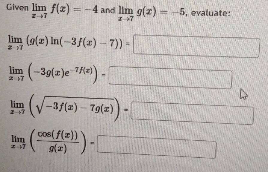 Given limlimits _xto 7f(x)=-4 and limlimits _xto 7g(x)=-5 , evaluate:
limlimits _xto 7(g(x)ln (-3f(x)-7))=□
limlimits _xto 7(-3g(x)e^(-7f(x)))= □
limlimits _xto 7(sqrt(-3f(x)-7g(x)))=□
limlimits _xto 7( cos (f(x))/g(x) )=□