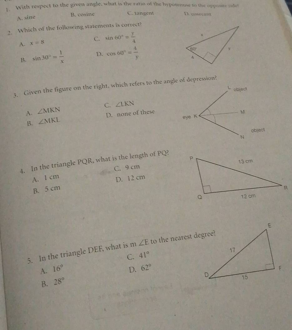 With respect to the given angle, what is the ratio of the hypotenuse to the oppoute sde
A. sine B. cosine C. tangent D. cosecant
2. Which of the following statements is correct?
A. x=8
C. sin 60°= y/4 
B. sin 30°= 1/x  D. cos 60°= 4/y 
3. Given the figure on the right, which refers to the angle of depression?
object
C. ∠ LKN
A. ∠ MKN
B. ∠ MKL D. none of these
M
eye K
object
N
4. In the triangle PQR, what is the length of PQ?
C. 9 cm
A. 1 cm
D. 12 cm
B. 5 cm 
5. In the triangle DEF, what is m ∠ E to the nearest degree?
A. 16° C. 41°
B. 28° D. 62°