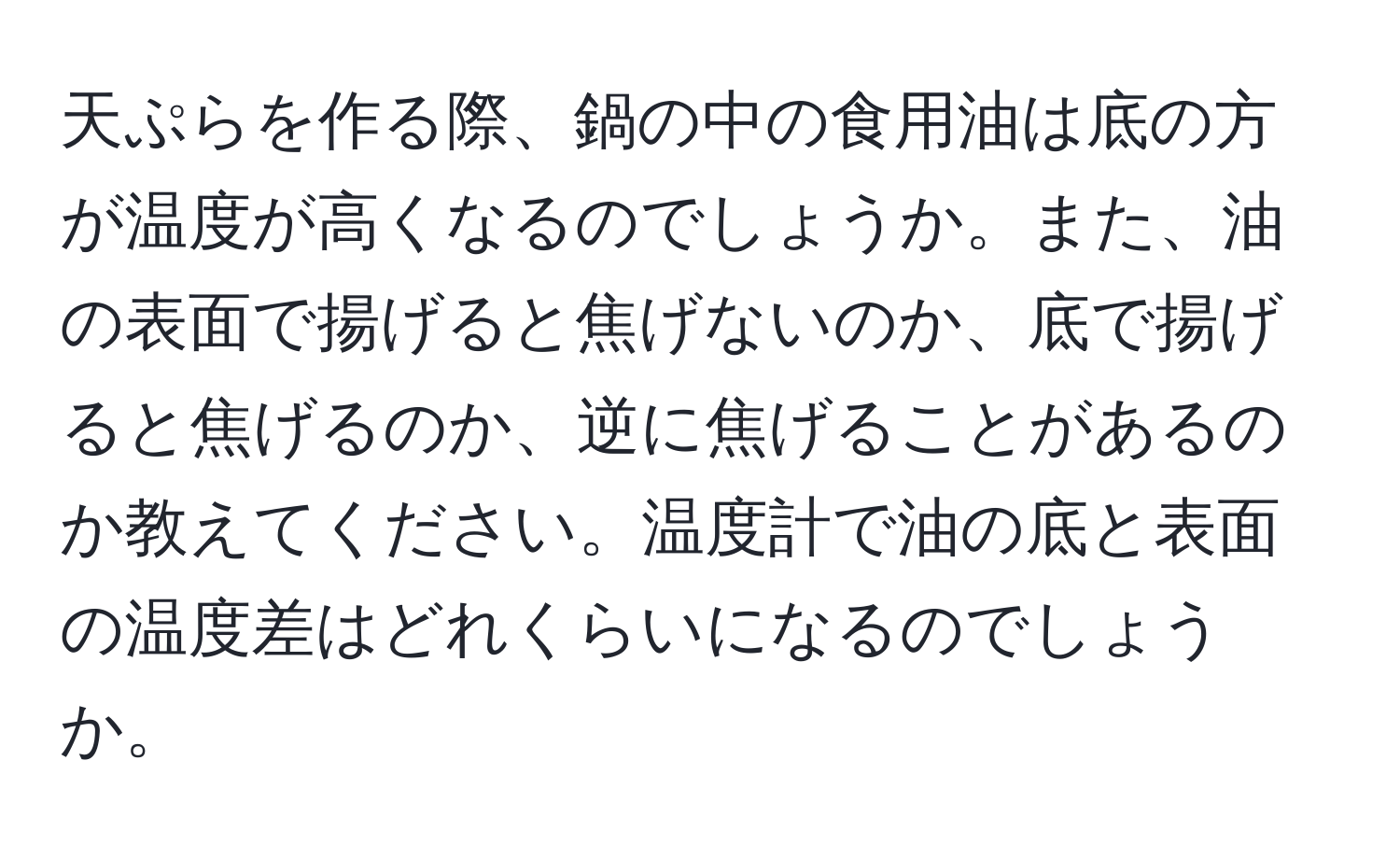 天ぷらを作る際、鍋の中の食用油は底の方が温度が高くなるのでしょうか。また、油の表面で揚げると焦げないのか、底で揚げると焦げるのか、逆に焦げることがあるのか教えてください。温度計で油の底と表面の温度差はどれくらいになるのでしょうか。