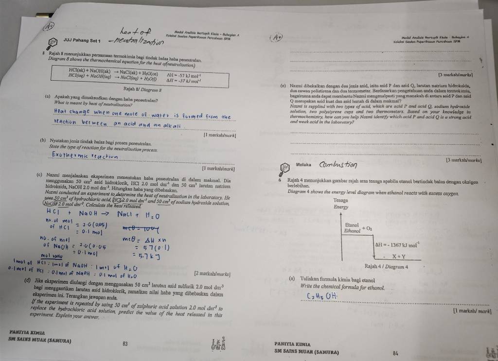 Modul Anelsix Bertopik Könia - Baheglan A
Keicksí Soalen Peperisaan Percuboon SPM
Maclal Anslisie Rarcupile Kvia Bntagion A
JUJ Pahang Set 1  Kolelan Saslm Psserfkssen Percubaum SPM
_
8 Rajah 8 menunjukkan persamaan termokimia bagi tindak balas haba peneutralan._
Diagram 8 shows the thermochemical equation for the heat of(neutralisation)
N    aO H   
_
Hl a     aO aq)to NoCl(aq)+H_2O(l) to NaCl(ak)+H_2O(ce) AH=-57kJmol^(-1) [3 markah/morks]
△ H=-57kJmol^(-1)
(e) Nazmi dibekalkan đengan dua jenis asid, isitu asid P dan asid Q, Jarulan natrium hidroksida,
Rajsh &/ Diagrom 8 dua cawan polistirena dan dua termometer. Berdasarkan pengetahuan anda dalam termokimia,
bagaimana anda dapat membantu Nazmi mengenalpasti yang manakah di antara asid P dan asid
(a) Apakah yang dimaksudkan dengan haba poneutralan? Q merupakan asid kust dan asid lemah di dalam makmal?
What is meant by heat of neutralisation? Nazmi is supplied with two types of acid, which are acid P and acid Q, sodium hydraxide
_solution, two polystyrene cups and two thermometers. Based on your knowledge in
thermochemistry, how can you help Nazmi identify which acid P and acid Q is a strong acid
_and weak acid in the laboratory?
[I mavkah/mork]
_
(b) Nyutakan jenia tindak balas bagi proses peneutralan.
_
_
State the type of reaction for the neutralisation process.
_
Melaka [3 markah/morks]
[1 markah/mork]
(c) Nazmi menjalankan eksperimen menentukan haba peneutralan di dalam makmal. Dia berlebihan Rajah 4 menunjukkan gamabar rajah aras teaaga apabila etanol bertindak balas dengan oksigen
menggunakan 50cm^3 asid hidroklorik, HCl 2.0 mol dm^(-3) dan 50cm^3 larutan natrium
hidroksida, NaOH 2.0 mol dm^(-3). Hitungkan haba yang dibebaskan. Diagram 4 shows the energy level diagram when ethanol reacts with excess oxygen.
Nazmi conducted an experiment to determine the heat of neutralisation in the laboratory. He
± 50cm^1 of hydrochloric acid, [CL2.0 mol tan^(-1) and 50cm^3 of sodium hydroxide solution, 
H 2 0 mo dm^(-1) Calculate the heat released
m c l hortio
mul o 
[2 markab/marks] (a) Tuliskan formula kimia bagi etanol
(d) Jika eksperimen diulangi dengan menggunakan 50cm^3 larutan asid sulfurik 2.0 mol dm^(-3) Write the chemical formula for ethanol.
_
bagi menggantikan larutan asid hidroklorik, ramalkan nilai haba yang dibebaskan dalam
eksperimen ini. Terangkan jawapan anda.
If the experiment is repeated by using 50cm^3 of sulphuric acid solutian 2.0 mol dm^(-3) ío
replace the hydrochloric acid solution, predict the value of the heat released in this [1 markal mark]
experiment. Explain your answer.
PANÍTIA KIMIA PANITIA KIMIA
SM SAINS MUAR (SAMURA) 83 SM SAINS MUAR (SAMURΑ)
84