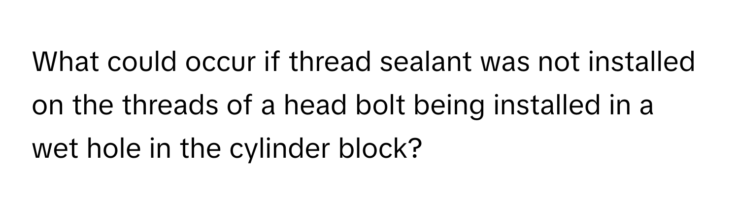 What could occur if thread sealant was not installed on the threads of a head bolt being installed in a wet hole in the cylinder block?