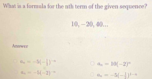 What is a formula for the nth term of the given sequence?
10, −20, 40...
Answer
a_n=-5(- 1/2 )^-n
a_n=10(-2)^n
a_n=-5(-2)^-n
a_n=-5(- 1/2 )^1-n