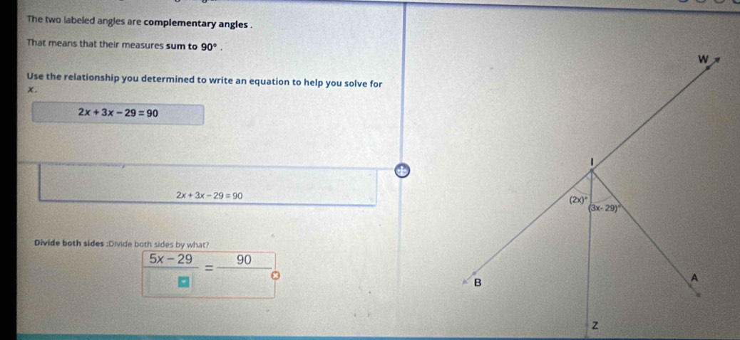 The two labeled angles are complementary angles .
That means that their measures sum to 90°.
Use the relationship you determined to write an equation to help you solve for
x.
2x+3x-29=90
2x+3x-29=90
Divide both sides :Divide both sides by what?
 (5x-29)/□  = 90/□  