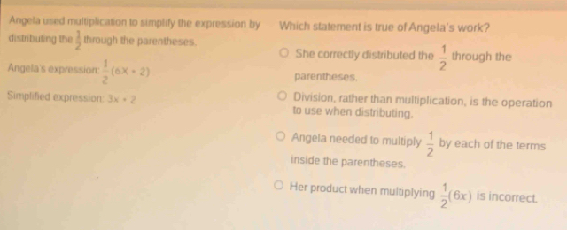 Angela used multiplication to simplify the expression by Which statement is true of Angela's work?
distributing the  1/2  through the parentheses. through the
She correctly distributed the  1/2 
Angela's expression:  1/2 (6x+2) parentheses.
Division, rather than multiplication, is the operation
Simplified expression: 3x+2 to use when distributing.
Angela needed to multiply  1/2  by each of the terms
inside the parentheses.
Her product when multiplying  1/2 (6x) is incorrect.