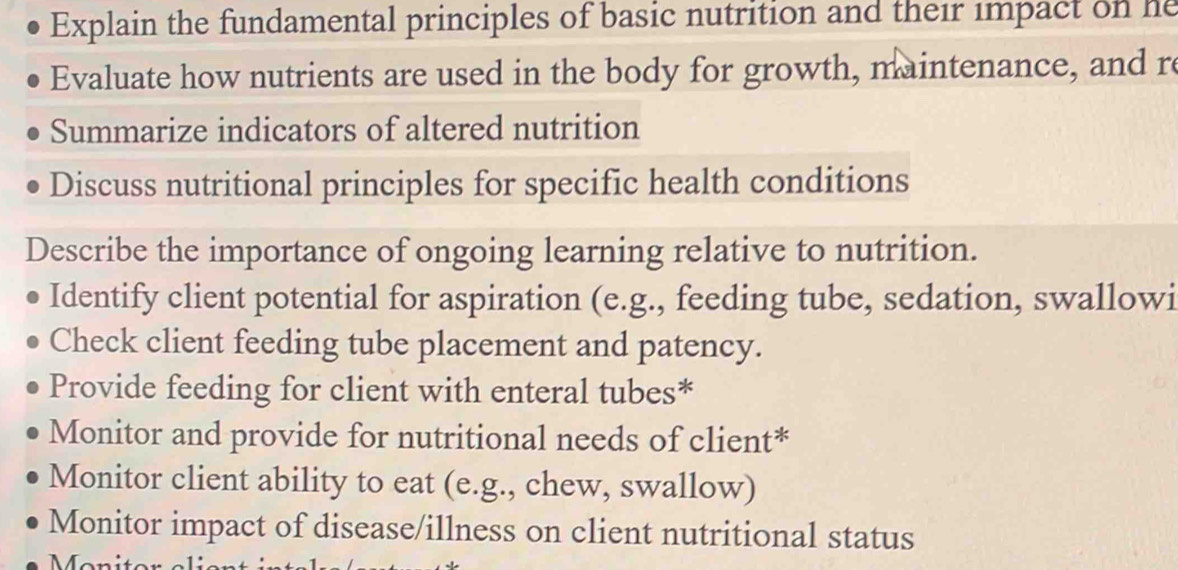 Explain the fundamental principles of basic nutrition and their impact on he 
Evaluate how nutrients are used in the body for growth, maintenance, and re 
Summarize indicators of altered nutrition 
Discuss nutritional principles for specific health conditions 
Describe the importance of ongoing learning relative to nutrition. 
Identify client potential for aspiration (e.g., feeding tube, sedation, swallowi 
Check client feeding tube placement and patency. 
Provide feeding for client with enteral tubes* 
Monitor and provide for nutritional needs of client* 
Monitor client ability to eat (e.g., chew, swallow) 
Monitor impact of disease/illness on client nutritional status 
Manit