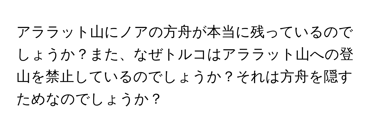 アララット山にノアの方舟が本当に残っているのでしょうか？また、なぜトルコはアララット山への登山を禁止しているのでしょうか？それは方舟を隠すためなのでしょうか？