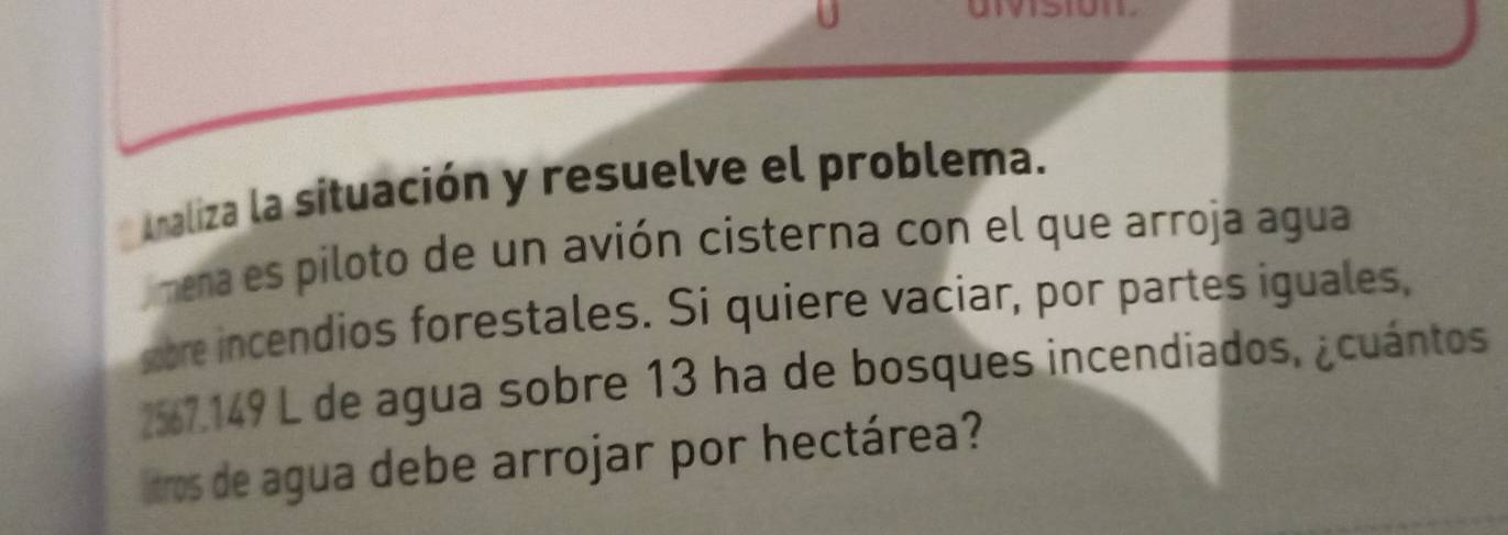Analiza la situación y resuelve el problema. 
mena es piloto de un avión cisterna con el que arroja agua 
sore incendios forestales. Si quiere vaciar, por partes iguales,
257.149 L de agua sobre 13 ha de bosques incendiados, ¿cuántos 
itros de agua debe arrojar por hectárea?