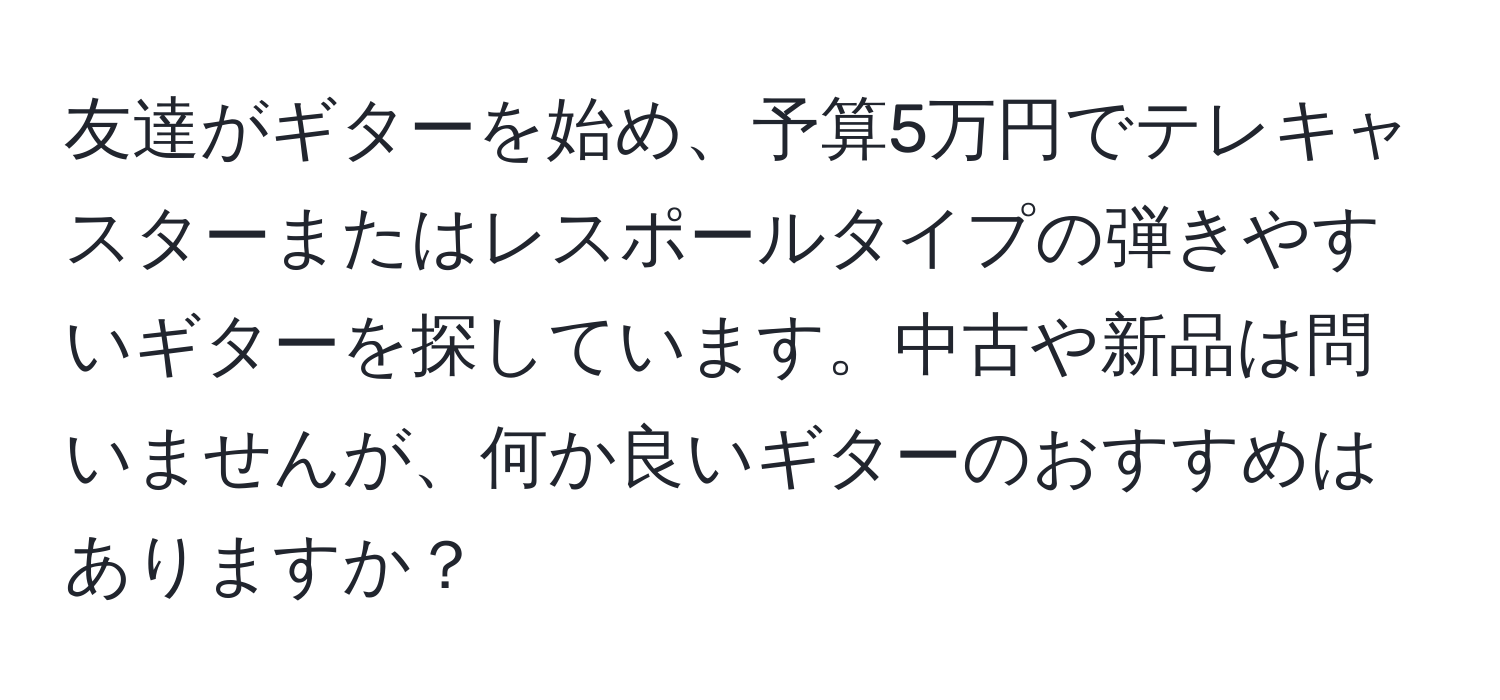 友達がギターを始め、予算5万円でテレキャスターまたはレスポールタイプの弾きやすいギターを探しています。中古や新品は問いませんが、何か良いギターのおすすめはありますか？