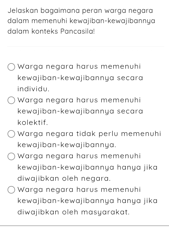 Jelaskan bagaimana peran warga negara
dalam memenuhi kewajiban-kewajibannya
dalam konteks Pancasila!
Warga negara harus memenuhi
kewajiban-kewajibannya secara
individu.
Warga negara harus memenuhi
kewajiban-kewajibannya secara
kolektif.
Warga negara tidak perlu memenuhi
kewajiban-kewajibannya.
Warga negara harus memenuhi
kewajiban-kewajibannya hanya jika
diwajibkan oleh negara.
Warga negara harus memenuhi
kewajiban-kewajibannya hanya jika
diwajibkan oleh masyarakat.